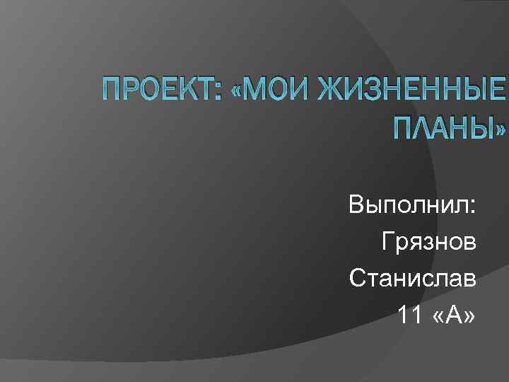 ПРОЕКТ: «МОИ ЖИЗНЕННЫЕ ПЛАНЫ» Выполнил: Грязнов Станислав 11 «А» 