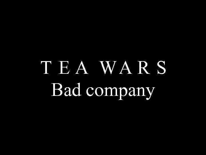 T E A WA R S Bad company 