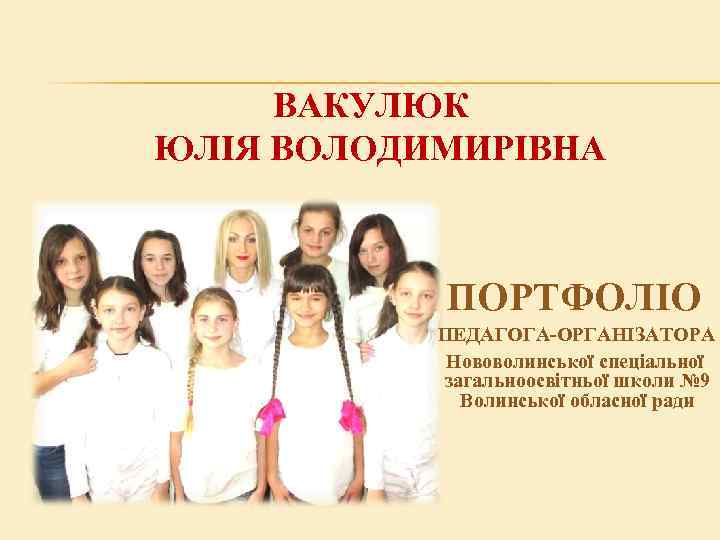 ВАКУЛЮК ЮЛІЯ ВОЛОДИМИРІВНА ПОРТФОЛІО ПЕДАГОГА-ОРГАНІЗАТОРА Нововолинської спеціальної загальноосвітньої школи № 9 Волинської обласної ради