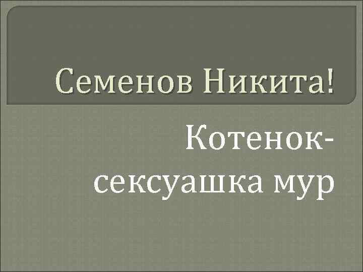 Семенов Никита! Котеноксексуашка мур 