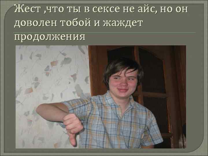 Жест , что ты в сексе не айс, но он доволен тобой и жаждет