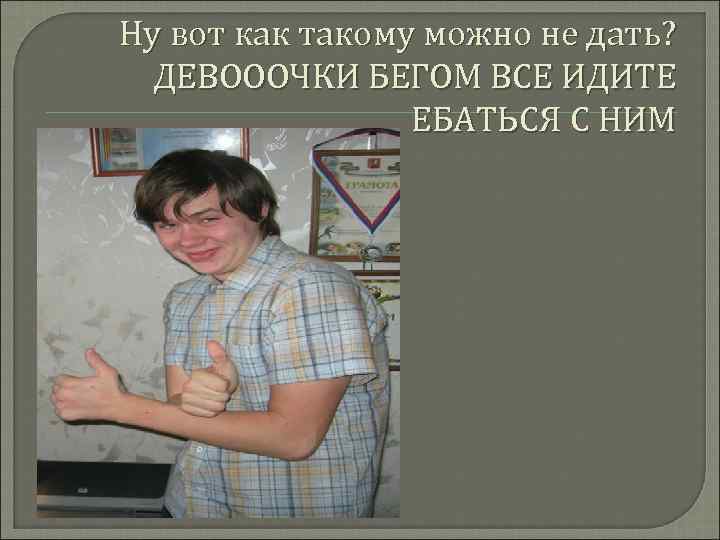 Ну вот как такому можно не дать? ДЕВОООЧКИ БЕГОМ ВСЕ ИДИТЕ ЕБАТЬСЯ С НИМ