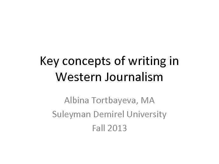 Key concepts of writing in Western Journalism Albina Tortbayeva, MA Suleyman Demirel University Fall