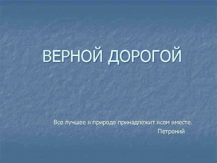 ВЕРНОЙ ДОРОГОЙ Все лучшее в природе принадлежит всем вместе. Петроний 