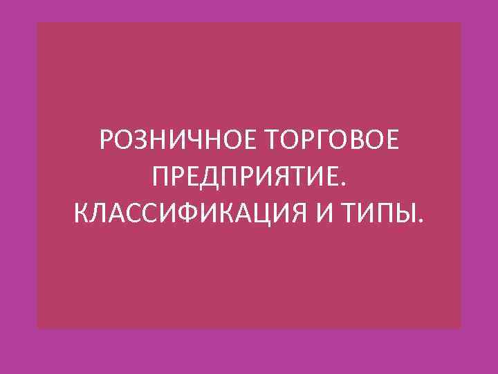 РОЗНИЧНОЕ ТОРГОВОЕ ПРЕДПРИЯТИЕ. КЛАССИФИКАЦИЯ И ТИПЫ. 