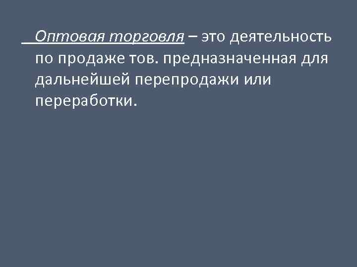 Оптовая торговля – это деятельность по продаже тов. предназначенная для дальнейшей перепродажи или переработки.