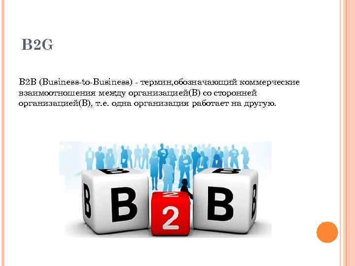 B 2 G B 2 B (Business-to-Business) - термин, обозначающий коммерческие взаимоотношения между организацией(B)