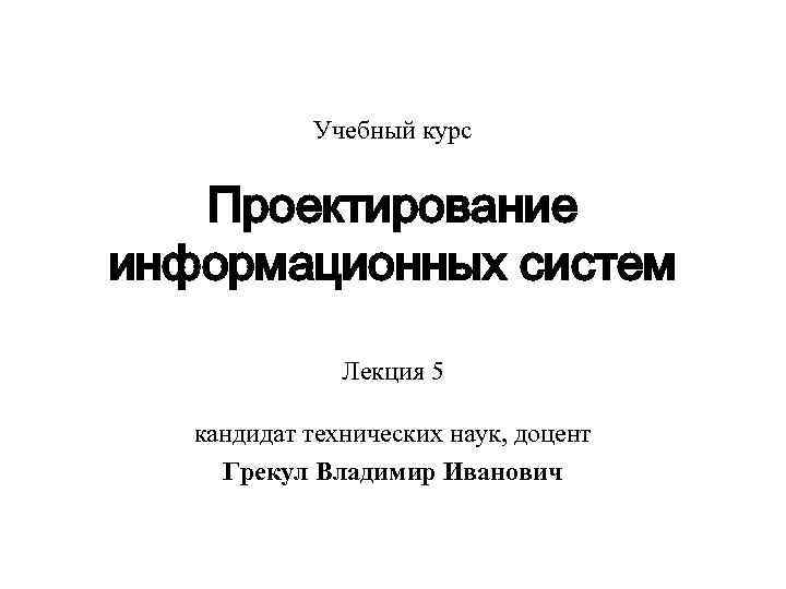 Учебный курс Проектирование информационных систем Лекция 5 кандидат технических наук, доцент Грекул Владимир Иванович