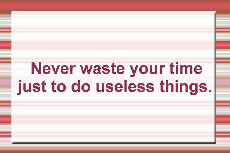 Never waste your time just to do useless things. 