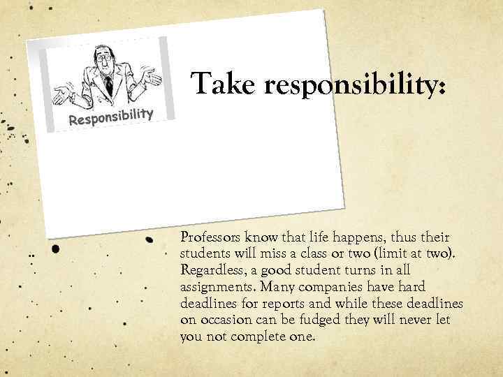 Take responsibility: Professors know that life happens, thus their students will miss a class