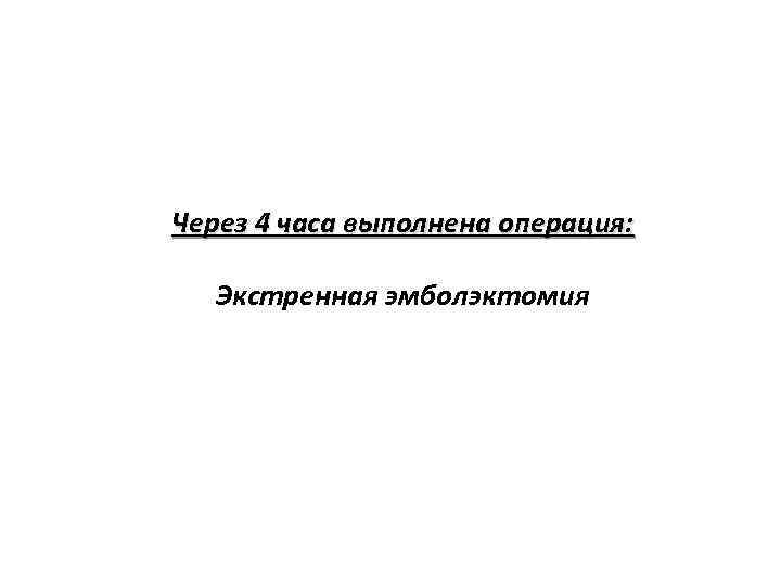 Через 4 часа выполнена операция: Экстренная эмболэктомия 