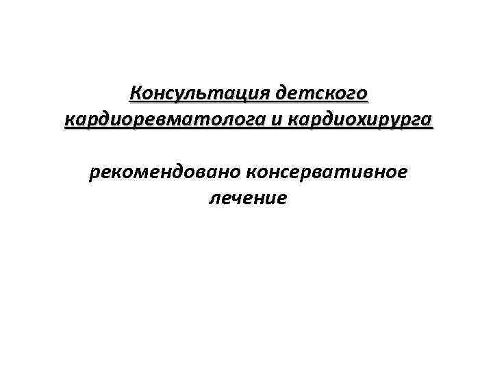 Консультация детского кардиоревматолога и кардиохирурга рекомендовано консервативное лечение 