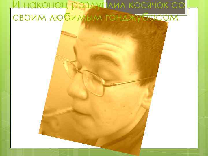 И наконец раздуплил косячок со своим любимым гонджубасом 