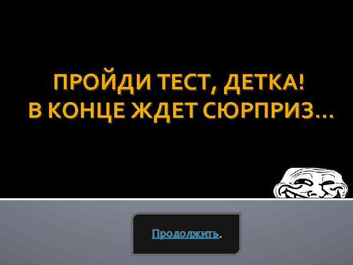 ПРОЙДИ ТЕСТ, ДЕТКА! В КОНЦЕ ЖДЕТ СЮРПРИЗ… Продолжить. 