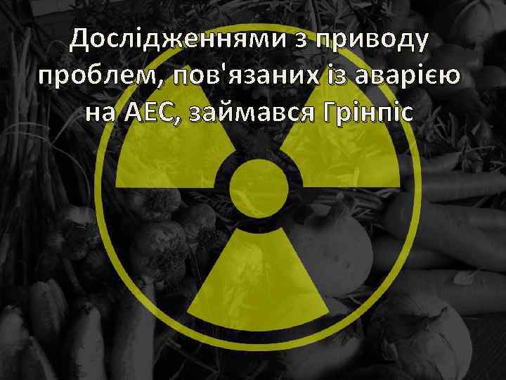 Дослідженнями з приводу проблем, пов'язаних із аварією на АЕС, займався Грінпіс 