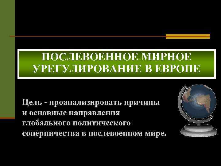 ПОСЛЕВОЕННОЕ МИРНОЕ УРЕГУЛИРОВАНИЕ В ЕВРОПЕ Цель - проанализировать причины и основные направления глобального политического