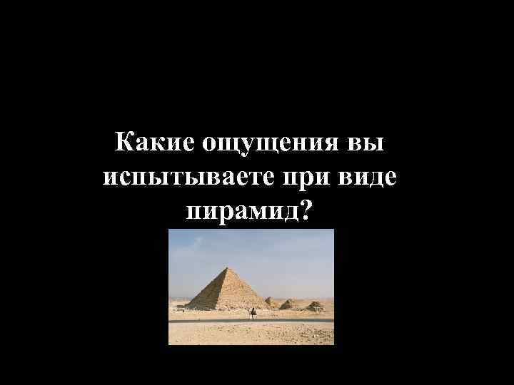 Какие ощущения вы испытываете при виде пирамид? 