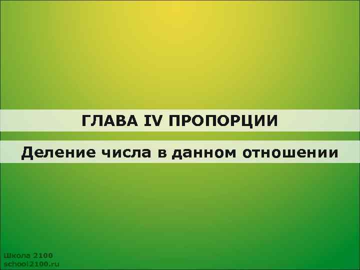 ГЛАВА IV ПРОПОРЦИИ Деление числа в данном отношении Школа 2100 school 2100. ru 