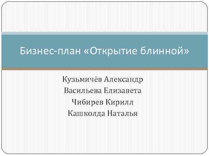 Бизнес-план «Открытие блинной» Кузьмичёв Александр Васильева Елизавета Чибирев Кирилл Кашколда Наталья 