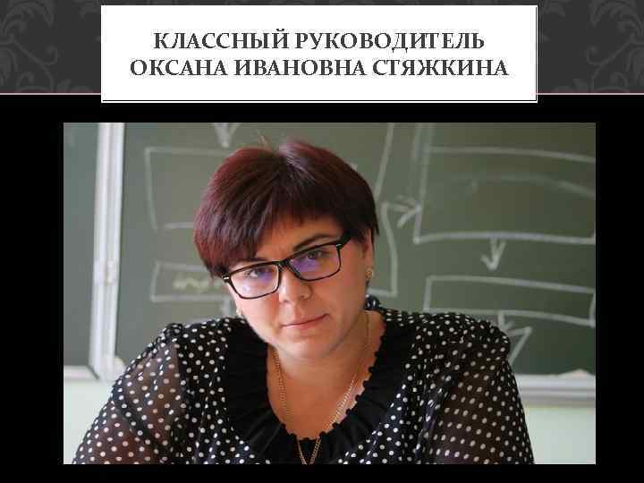 КЛАССНЫЙ РУКОВОДИТЕЛЬ ОКСАНА ИВАНОВНА СТЯЖКИНА 