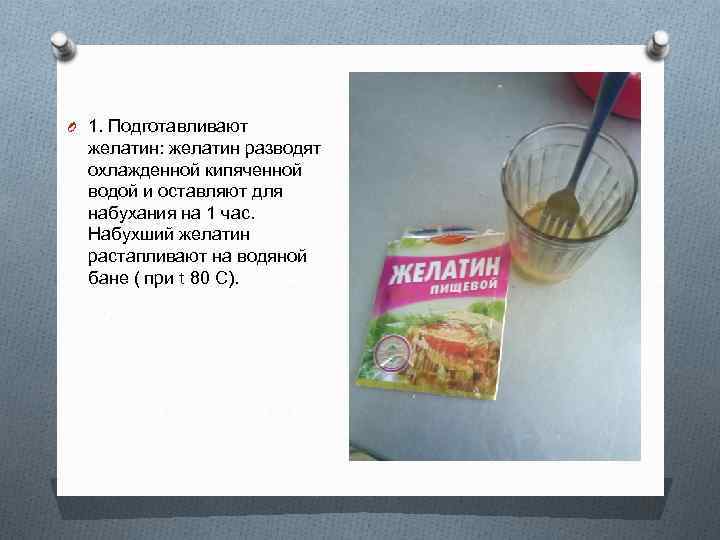 O 1. Подготавливают желатин: желатин разводят охлажденной кипяченной водой и оставляют для набухания на