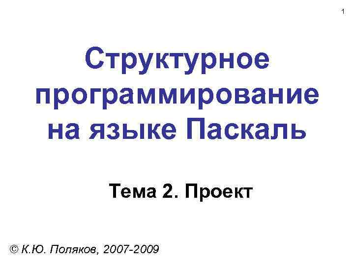 1 Структурное программирование на языке Паскаль Тема 2. Проект © К. Ю. Поляков, 2007