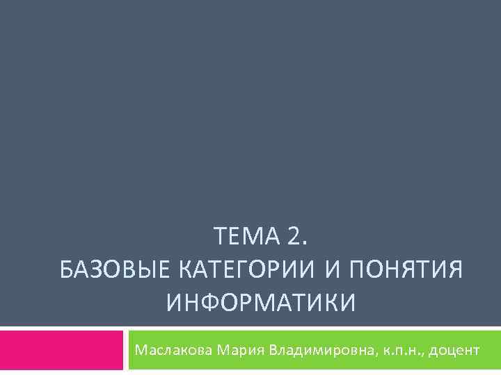 ТЕМА 2. БАЗОВЫЕ КАТЕГОРИИ И ПОНЯТИЯ ИНФОРМАТИКИ Маслакова Мария Владимировна, к. п. н. ,