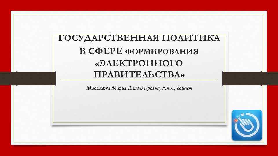 ГОСУДАРСТВЕННАЯ ПОЛИТИКА В СФЕРЕ ФОРМИРОВАНИЯ «ЭЛЕКТРОННОГО ПРАВИТЕЛЬСТВА» Маслакова Мария Владимировна, к. п. н. ,