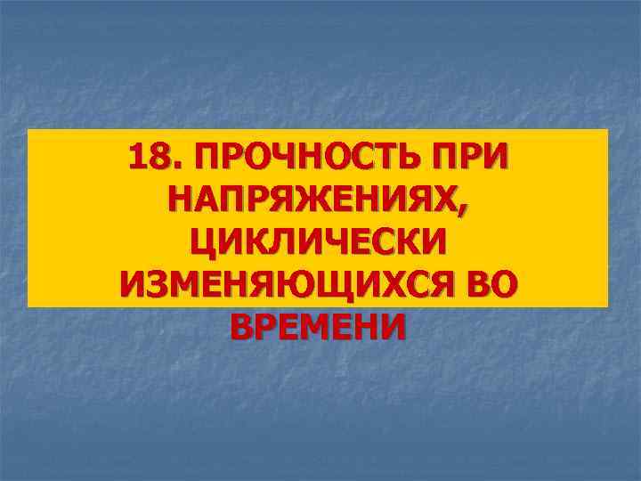 18. ПРОЧНОСТЬ ПРИ НАПРЯЖЕНИЯХ, ЦИКЛИЧЕСКИ ИЗМЕНЯЮЩИХСЯ ВО ВРЕМЕНИ 