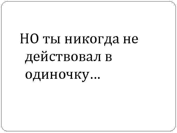 НО ты никогда не действовал в одиночку… 