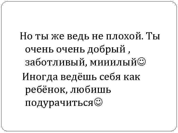 Но ты же ведь не плохой. Ты очень добрый , заботливый, мииилый Иногда ведёшь