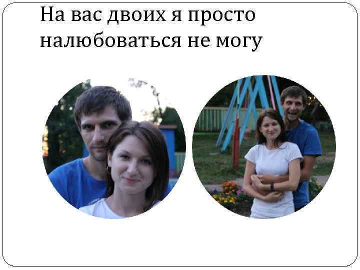 На вас двоих я просто налюбоваться не могу 