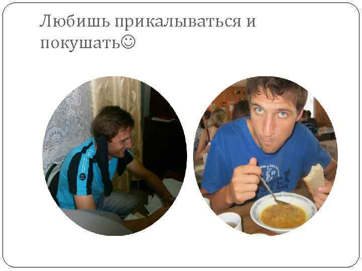 Любишь прикалываться и покушать 