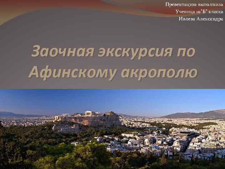 Презентацию выполнила Ученица 10”Б” класса Ивлева Александра Заочная экскурсия по Афинскому акрополю 