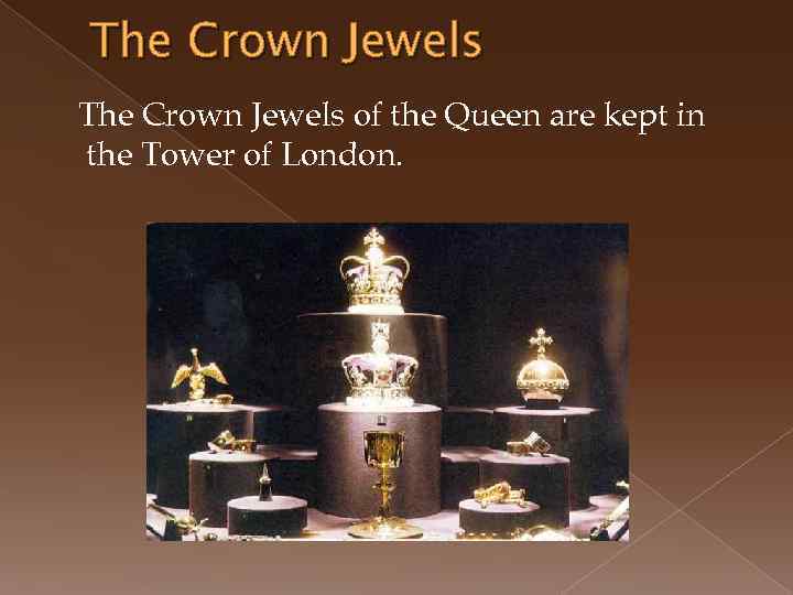 The Crown Jewels of the Queen are kept in the Tower of London. 