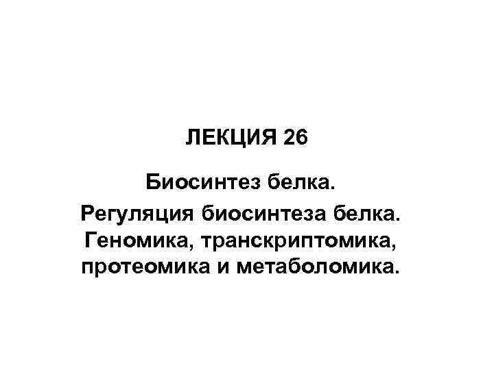 ЛЕКЦИЯ 26 Биосинтез белка. Регуляция биосинтеза белка. Геномика, транскриптомика, протеомика и метаболомика. 