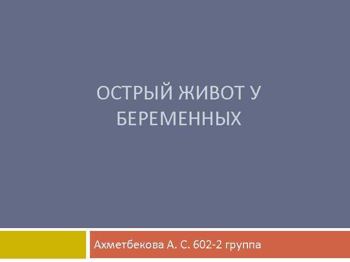 ОСТРЫЙ ЖИВОТ У БЕРЕМЕННЫХ Ахметбекова А. С. 602 -2 группа 