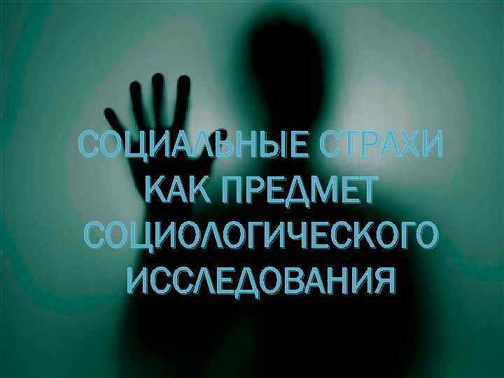 СОЦИАЛЬНЫЕ СТРАХИ КАК ПРЕДМЕТ СОЦИОЛОГИЧЕСКОГО ИССЛЕДОВАНИЯ 
