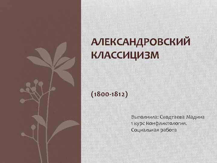 АЛЕКСАНДРОВСКИЙ КЛАССИЦИЗМ (1800 -1812) Выполнила: Скодтаева Мадина 1 курс Конфликтология. Социальная работа 