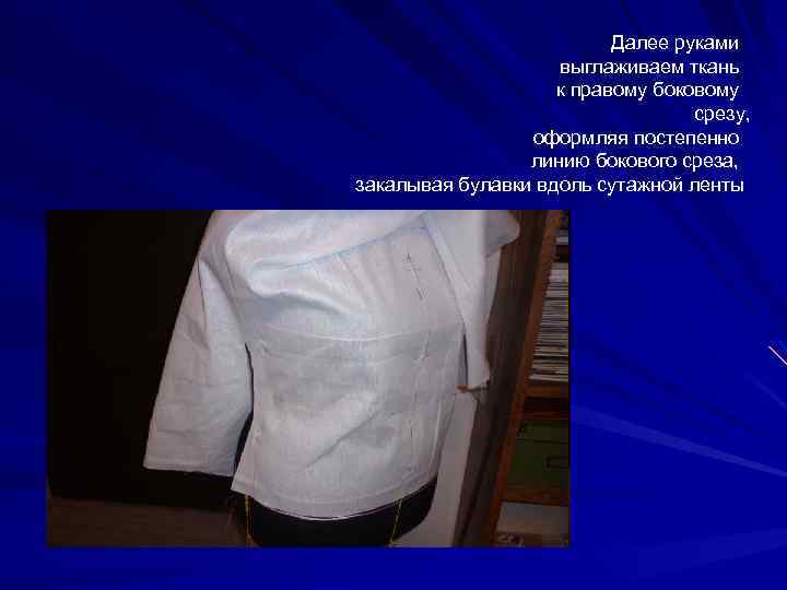 Далее руками выглаживаем ткань к правому боковому срезу, оформляя постепенно линию бокового среза, закалывая