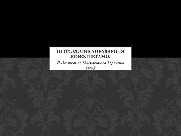 ПСИХОЛОГИЯ УПРАВЛЕНИЯ КОНФЛИКТАМИ. Подготовила Москвенкова Вероника (7211) 