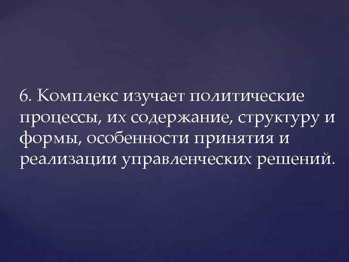 6. Комплекс изучает политические процессы, их содержание, структуру и формы, особенности принятия и реализации