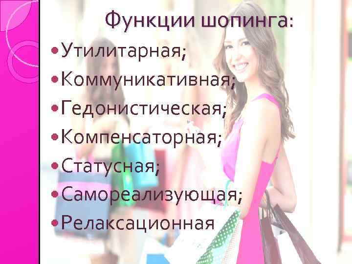 Функции шопинга: Утилитарная; Коммуникативная; Гедонистическая; Компенсаторная; Статусная; Самореализующая; Релаксационная. 