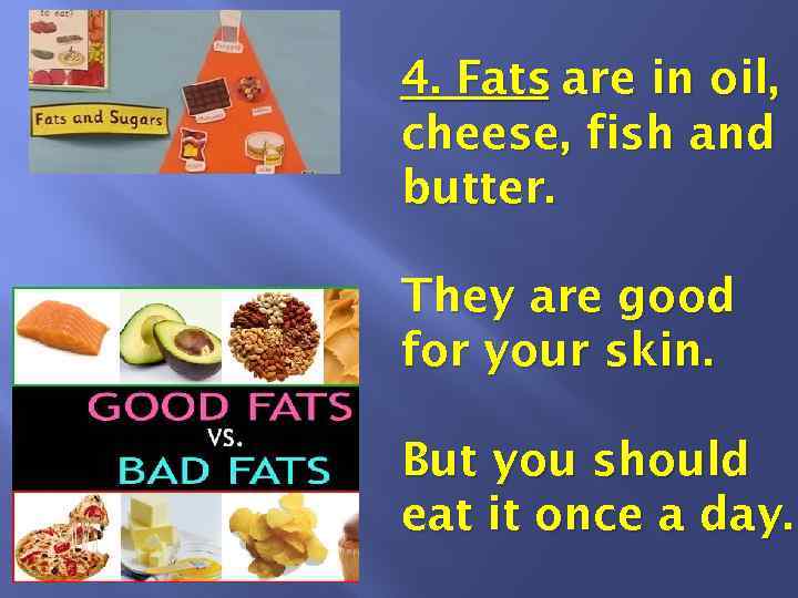 4. Fats are in oil, cheese, fish and butter. They are good for your