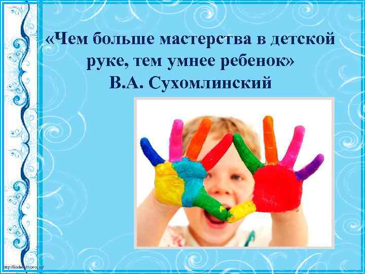  «Чем больше мастерства в детской руке, тем умнее ребенок» В. А. Сухомлинский http: