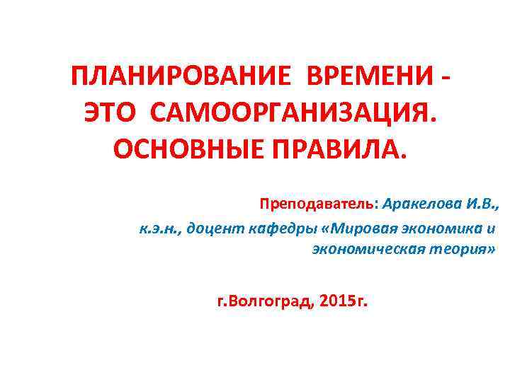 ПЛАНИРОВАНИЕ ВРЕМЕНИ ЭТО САМООРГАНИЗАЦИЯ. ОСНОВНЫЕ ПРАВИЛА. Преподаватель: Аракелова И. В. , к. э. н.