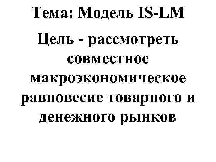 Тема: Модель IS-LM Цель - рассмотреть совместное макроэкономическое равновесие товарного и денежного рынков 