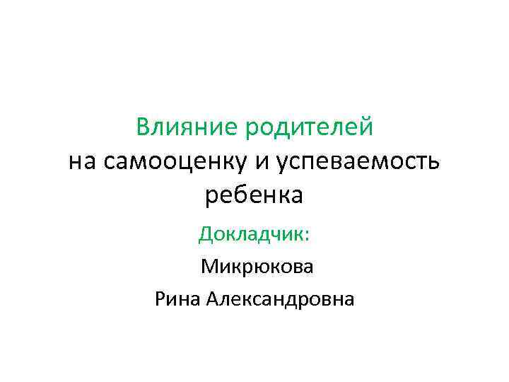 Влияние родителей на самооценку и успеваемость ребенка Докладчик: Микрюкова Рина Александровна 