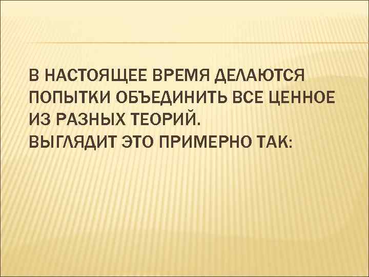 В НАСТОЯЩЕЕ ВРЕМЯ ДЕЛАЮТСЯ ПОПЫТКИ ОБЪЕДИНИТЬ ВСЕ ЦЕННОЕ ИЗ РАЗНЫХ ТЕОРИЙ. ВЫГЛЯДИТ ЭТО ПРИМЕРНО