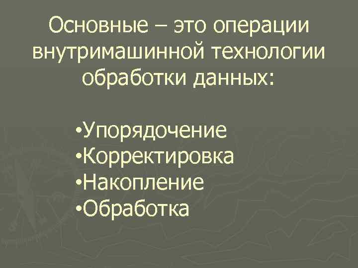 Основные – это операции внутримашинной технологии обработки данных: • Упорядочение • Корректировка • Накопление